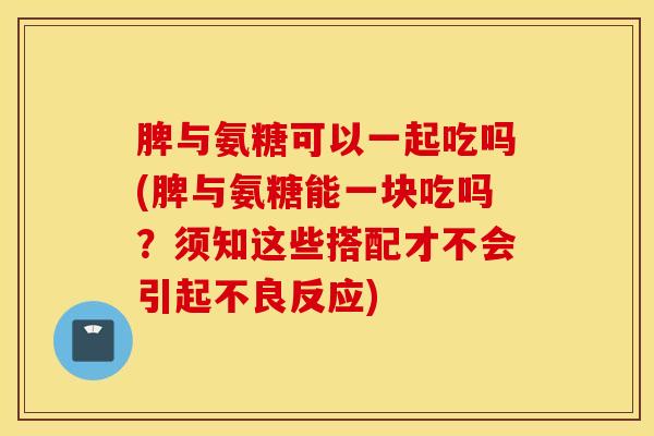 脾与氨糖可以一起吃吗(脾与氨糖能一块吃吗？须知这些搭配才不会引起不良反应)