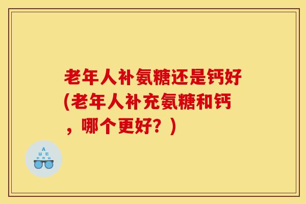 老年人补氨糖还是钙好(老年人补充氨糖和钙,哪个更好?) 老年人补氨糖还是钙好(老年人补充氨糖和钙,哪个更好?)