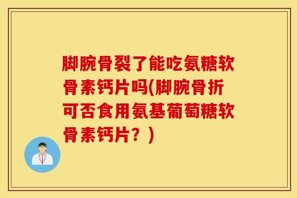 脚腕骨裂了能吃氨糖软骨素钙片吗(脚腕骨折可否食用氨基葡萄糖软骨素钙片？)