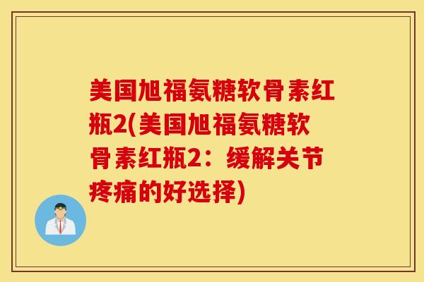 美国旭福氨糖软骨素红瓶2(美国旭福氨糖软骨素红瓶2：缓解关节疼痛的好选择)