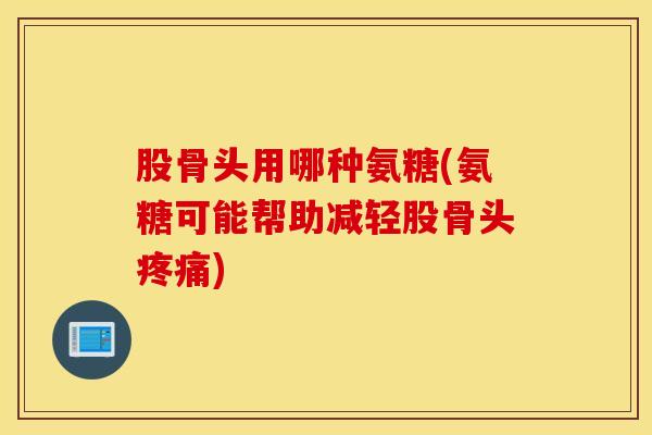 股骨头用哪种氨糖(氨糖可能帮助减轻股骨头疼痛) 股骨头用哪种氨糖(氨糖可能帮助减轻股骨头疼痛)