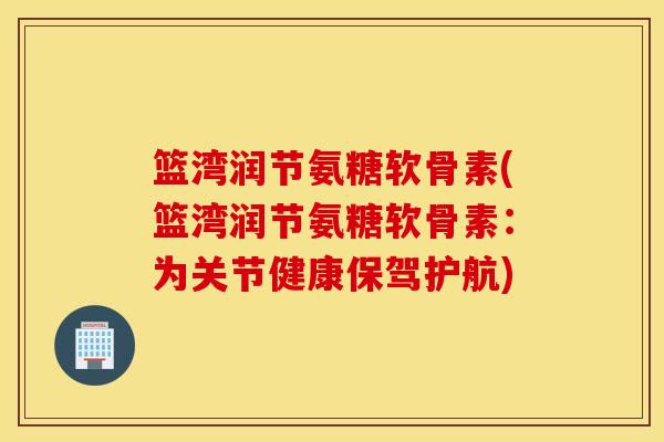 篮湾润节氨糖软骨素(篮湾润节氨糖软骨素：为关节健康保驾护航)