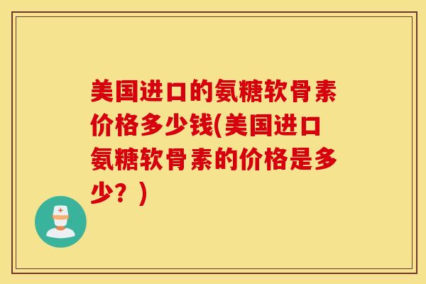 美国进口的氨糖软骨素价格多少钱(美国进口氨糖软骨素的价格是多少？)