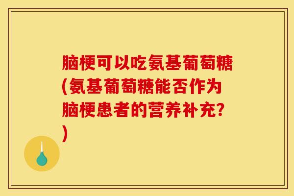 脑梗可以吃氨基葡萄糖(氨基葡萄糖能否作为脑梗患者的营养补充？)