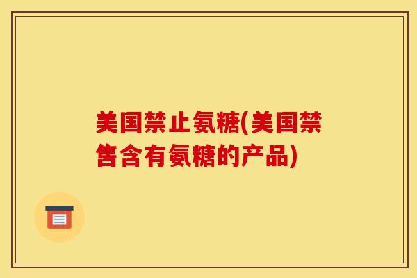 美国禁止氨糖(美国禁售含有氨糖的产品)