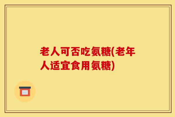 老人可否吃氨糖(老年人适宜食用氨糖)