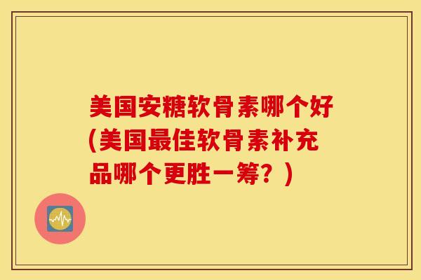 美国安糖软骨素哪个好(美国最佳软骨素补充品哪个更胜一筹？)