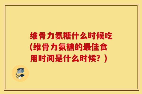 维骨力氨糖什么时候吃(维骨力氨糖的最佳食用时间是什么时候？)