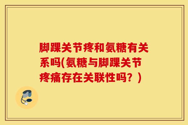 脚踝关节疼和氨糖有关系吗(氨糖与脚踝关节疼痛存在关联性吗？)