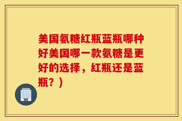 美国氨糖红瓶蓝瓶哪种好美国哪一款氨糖是更好的选择,红瓶还是蓝瓶?) 美国氨糖红瓶蓝瓶哪种好美国哪一款氨糖是更好的选择,红瓶还是蓝瓶?)