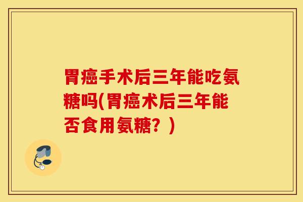 胃癌手术后三年能吃氨糖吗(胃癌术后三年能否食用氨糖？)