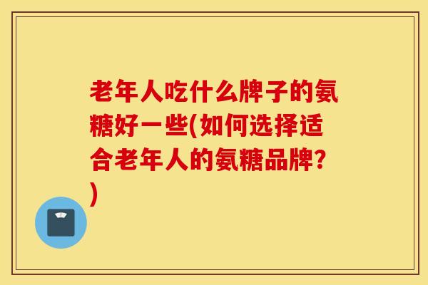 老年人吃什么牌子的氨糖好一些(如何选择适合老年人的氨糖品牌？)
