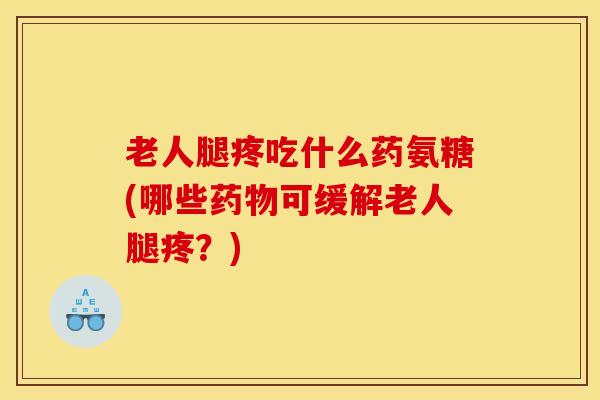 老人腿疼吃什么药氨糖(哪些药物可缓解老人腿疼？)