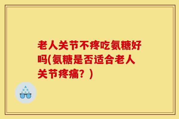老人关节不疼吃氨糖好吗(氨糖是否适合老人关节疼痛？)