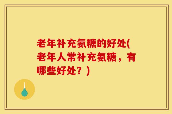 老年补充氨糖的好处(老年人常补充氨糖，有哪些好处？)