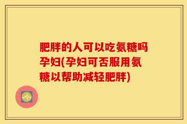 肥胖的人可以吃氨糖吗孕妇(孕妇可否服用氨糖以帮助减轻肥胖)