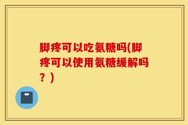 脚疼可以吃氨糖吗(脚疼可以使用氨糖缓解吗？)