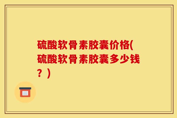 硫酸软骨素胶囊价格(硫酸软骨素胶囊多少钱？)