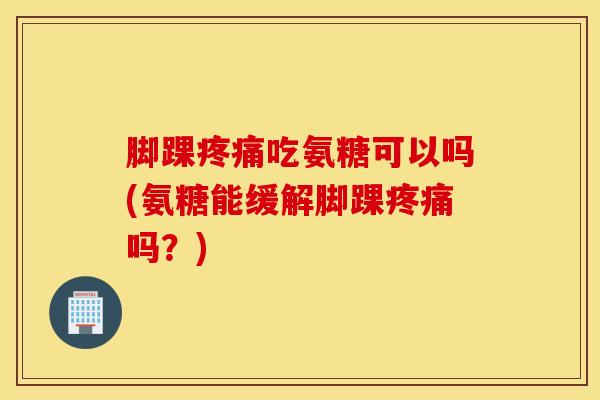 脚踝疼痛吃氨糖可以吗(氨糖能缓解脚踝疼痛吗？)