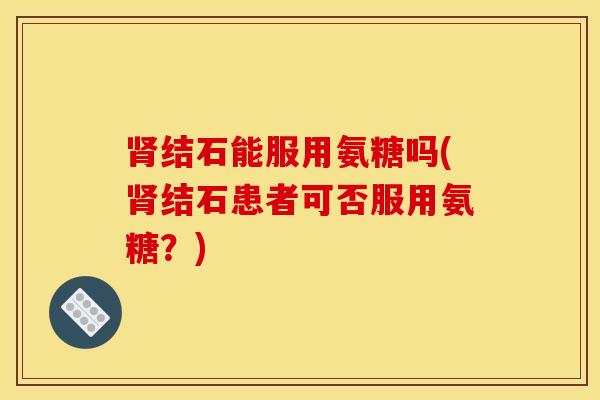 肾结石能服用氨糖吗(肾结石患者可否服用氨糖？)