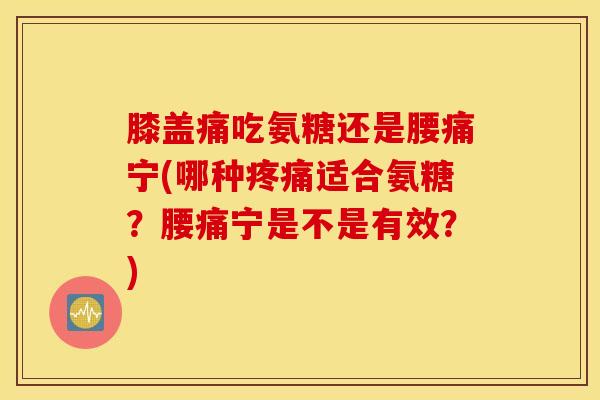 膝盖痛吃氨糖还是腰痛宁(哪种疼痛适合氨糖？腰痛宁是不是有效？)