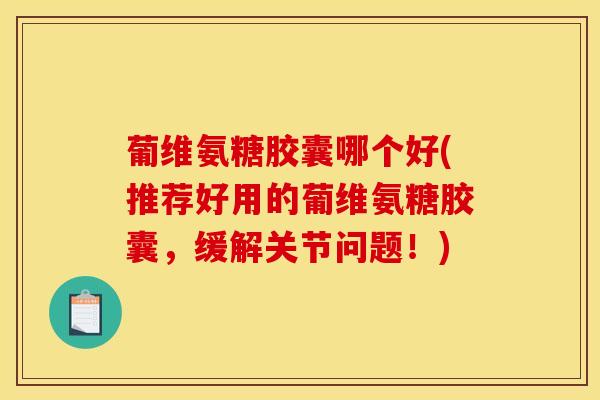 葡维氨糖胶囊哪个好(推荐好用的葡维氨糖胶囊，缓解关节问题！)