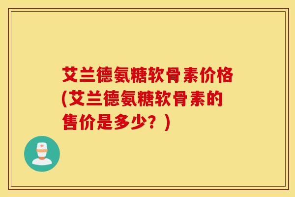 艾兰德氨糖软骨素价格(艾兰德氨糖软骨素的售价是多少？)