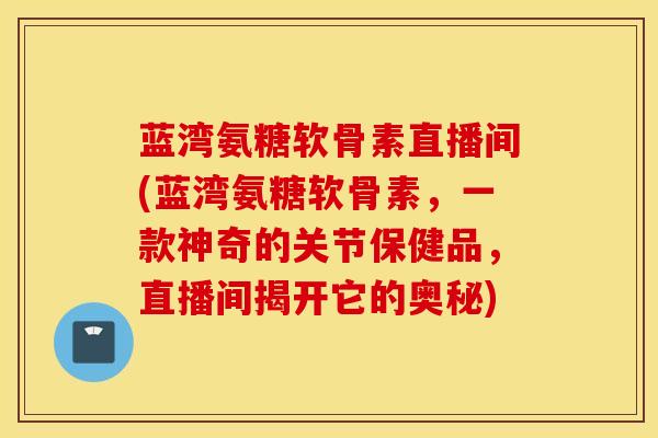 蓝湾氨糖软骨素直播间(蓝湾氨糖软骨素，一款神奇的关节保健品，直播间揭开它的奥秘)
