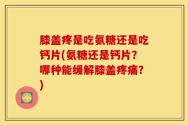膝盖疼是吃氨糖还是吃钙片(氨糖还是钙片？哪种能缓解膝盖疼痛？)