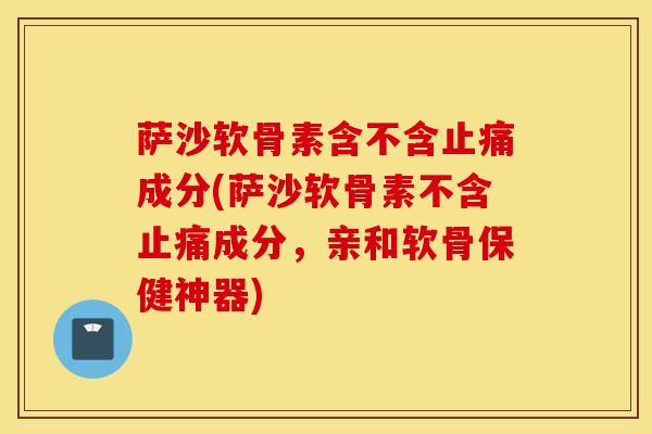 萨沙软骨素含不含止痛成分(萨沙软骨素不含止痛成分，亲和软骨保健神器)