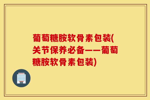 葡萄糖胺软骨素包装(关节保养必备——葡萄糖胺软骨素包装)