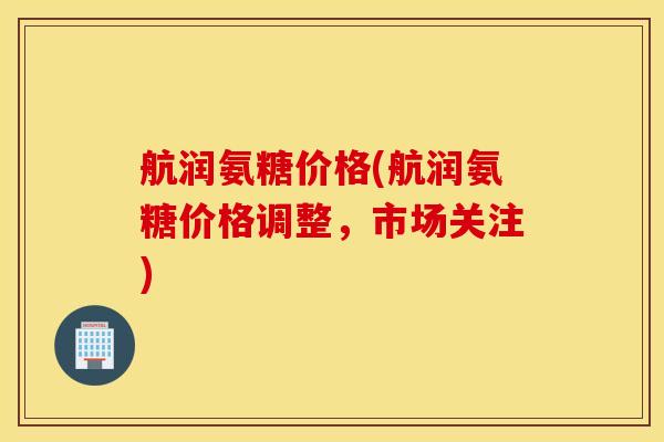 航润氨糖价格(航润氨糖价格调整，市场关注)