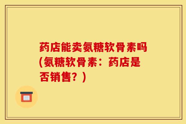 药店能卖氨糖软骨素吗(氨糖软骨素：药店是否销售？)