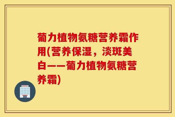 葡力植物氨糖营养霜作用(营养保湿,淡斑美白——葡力植物氨糖营养霜) 葡力植物氨糖营养霜作用(营养保湿,淡斑美白——葡力植物氨糖营养霜)