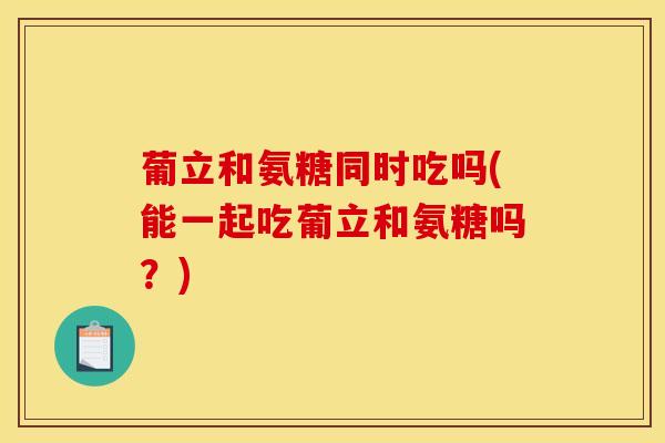 葡立和氨糖同时吃吗(能一起吃葡立和氨糖吗？)