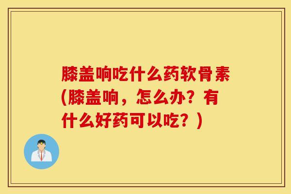 膝盖响吃什么药软骨素(膝盖响，怎么办？有什么好药可以吃？)