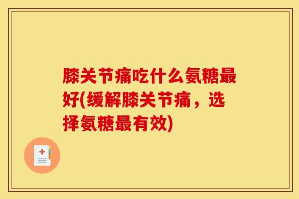 膝关节痛吃什么氨糖最好(缓解膝关节痛，选择氨糖最有效)