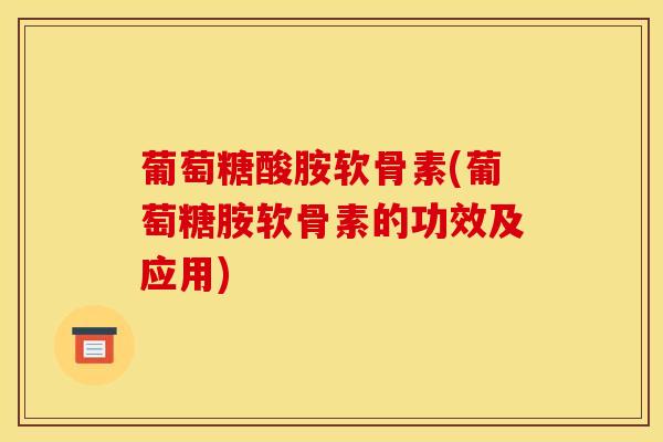 葡萄糖酸胺软骨素(葡萄糖胺软骨素的功效及应用)