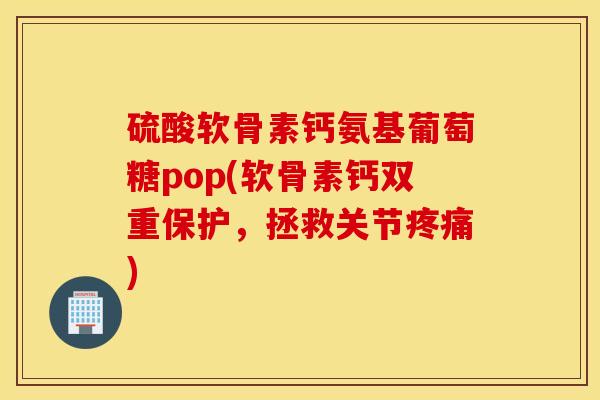 硫酸软骨素钙氨基葡萄糖pop(软骨素钙双重保护，拯救关节疼痛)
