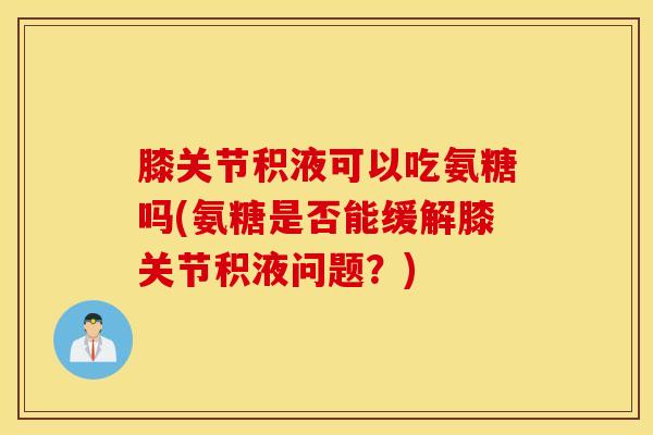 膝关节积液可以吃氨糖吗(氨糖是否能缓解膝关节积液问题？)