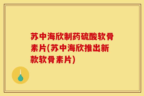 苏中海欣制药硫酸软骨素片(苏中海欣推出新款软骨素片)