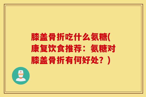 膝盖骨折吃什么氨糖(康复饮食推荐：氨糖对膝盖骨折有何好处？)