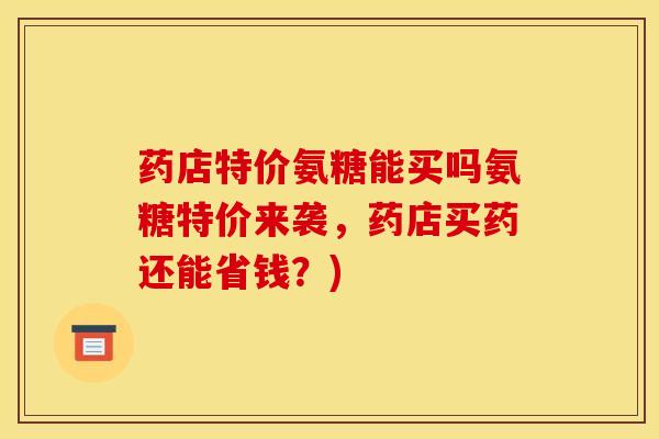 药店特价氨糖能买吗氨糖特价来袭，药店买药还能省钱？)