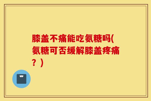 膝盖不痛能吃氨糖吗(氨糖可否缓解膝盖疼痛？)