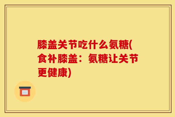 膝盖关节吃什么氨糖(食补膝盖：氨糖让关节更健康)