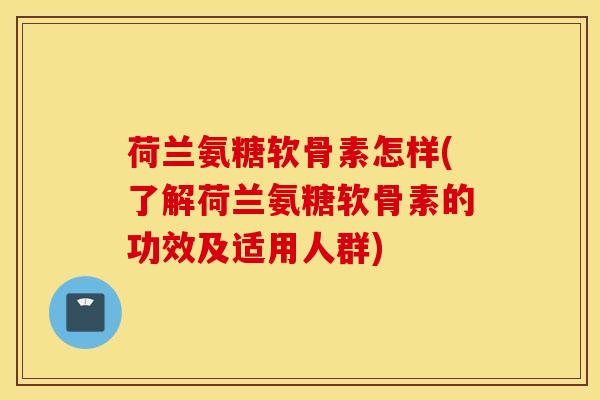 荷兰氨糖软骨素怎样(了解荷兰氨糖软骨素的功效及适用人群)