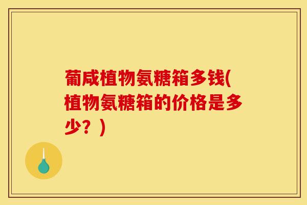 葡咸植物氨糖箱多钱(植物氨糖箱的价格是多少？)