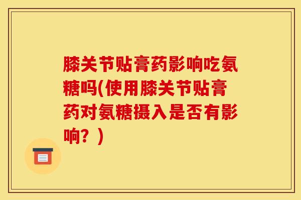 膝关节贴膏药影响吃氨糖吗(使用膝关节贴膏药对氨糖摄入是否有影响？)