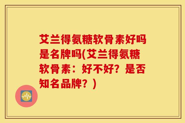 艾兰得氨糖软骨素好吗是名牌吗(艾兰得氨糖软骨素：好不好？是否知名品牌？)