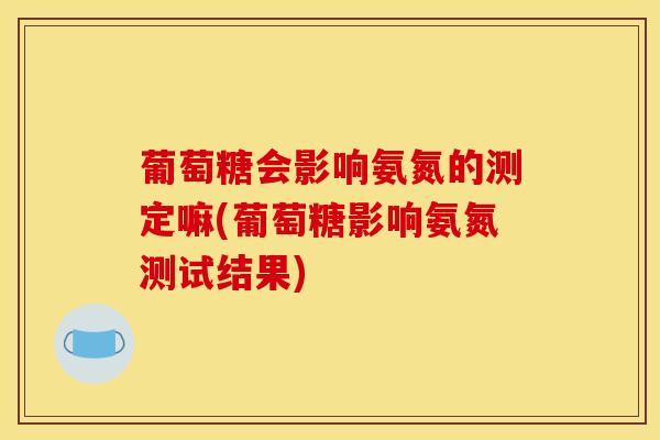 葡萄糖会影响氨氮的测定嘛(葡萄糖影响氨氮测试结果) 葡萄糖会影响氨氮的测定嘛(葡萄糖影响氨氮测试结果)